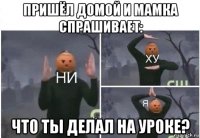 пришёл домой и мамка спрашивает: что ты делал на уроке?