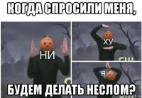 когда спросили меня, будем делать неслом?