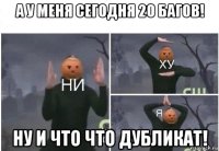 а у меня сегодня 20 багов! ну и что что дубликат!