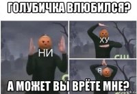 голубичка влюбился? а может вы врёте мне?