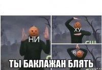  ты баклажан блять