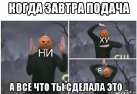 когда завтра подача а все что ты сделала это ..