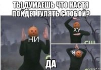 ты думаешь что настя пойдет гулять с тобой? да