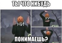 ты что нибудь понимаешь?