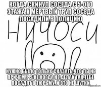 когда скинул соседа с 5-ого этажа,и мёртвый труп соседа посадили в полицию нужно было только сказать что ты не причём!p.s не когда не делай так,тебе посадят в тюрьму..и это не шутки