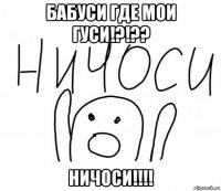 бабуси где мои гуси!?!?? ничоси!!!!