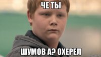 че ты шумов а? охерел