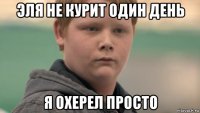 эля не курит один день я охерел просто