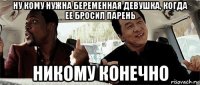 ну кому нужна беременная девушка, когда ее бросил парень никому конечно