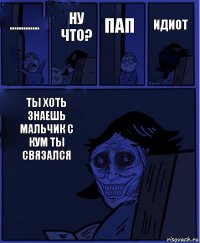 пап ............. Ну что? Ты хоть знаешь мальчик с кум ты связался Идиот