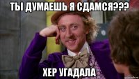 ты думаешь я сдамся??? хер угадала