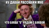 ну давай расскажи мне что буква "о" рядом с буквой "а"