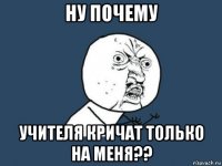 ну почему учителя кричат только на меня??