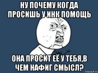 ну почему когда просишь у инк помощь она просит её у тебя,в чем нафиг смысл?