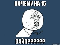 почему на 15 вайп??????