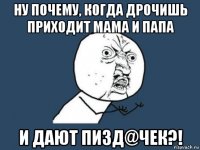 ну почему, когда дрочишь приходит мама и папа и дают пизд@чек?!