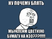 ну почему блять мы клеим цветную бумагу на изо???!!!!!