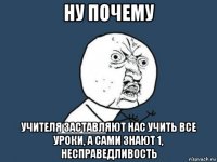 ну почему учителя заставляют нас учить все уроки, а сами знают 1, несправедливость