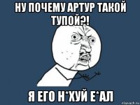 ну почему артур такой тупой?! я его н*хуй е*ал