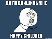 до подпишись уже happy сhildren