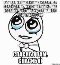 в то время как вы закрываете за собой дверь, мы смотрим на вас глазами, в которых стоят слезы благодарности! спасибо вам, спасибо!