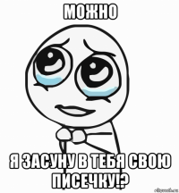 можно я засуну в тебя свою писечку!?