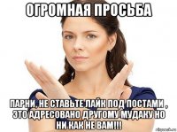 огромная просьба парни, не ставьте лайк под постами , это адресовано другому мудаку но ни как не вам!!!