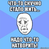 что-то скучно стало жить... надо что-то натворить!