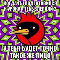 когда ты подготовился к уроку а тебе влепили 2 у тебя будет точно такое же лицо