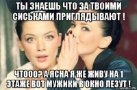 ты знаешь что за твоими сиськами приглядывают ! чтооо? а ясна я же живу на 1 этаже вот мужики в окно лезут !