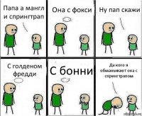 Папа а мангл и спрингтрап Она с фокси Ну пап скажи С голденом фредди С бонни Да кого я обманывают она с спрингтрапом