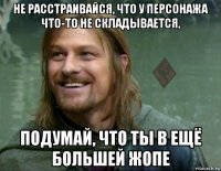 не расстраивайся, что у персонажа что-то не складывается, подумай, что ты в ещё большей жопе