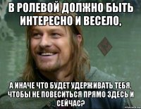 в ролевой должно быть интересно и весело, а иначе что будет удерживать тебя, чтобы не повеситься прямо здесь и сейчас?