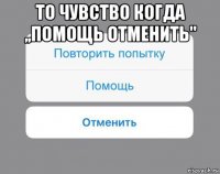 то чувство когда ,,помощь отменить" 