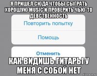 я пришел сюда чтобы сыграть хорошую music и проверить чью-то девственность как видишь гитары у меня с собой нет