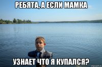 ребята, а если мамка узнает что я купался?