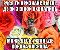 руся ти признайся мені, де ви з вікой сховались може десь у хліві,де корова насрала.