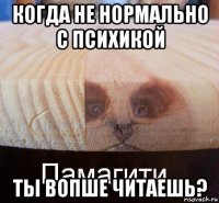 когда не нормально с психикой ты вопше читаешь?