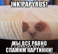 ink!papyrus! мы все равно спамим картинки!