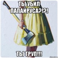 ты убил папайруса?!?! ты труп!!!