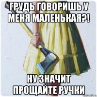 грудь говоришь у меня маленькая?! ну значит прощайте ручки