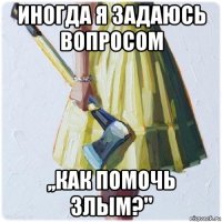 иногда я задаюсь вопросом ,,как помочь злым?"