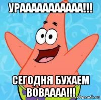 урааааааааааа!!! сегодня бухаем воваааа!!!