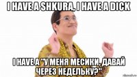 i have a shkura, i have a dick i have a "у меня месики, давай через недельку?"