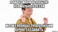 я наркоман и не люблю нормальные песни мы же японцы тупые любим херню создавать