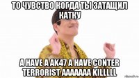 то чувство когда ты затащил катку a have a ak47 a have conter terrorist aaaaaaa killlll