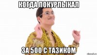 когда покурлыкал за 500 с тазиком