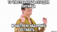 то чувство когда сегодня пятница и завтра не надо рано вставать....