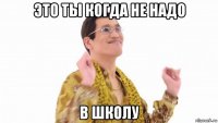 это ты когда не надо в школу