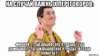 на случай важных переговоров: -мирнов, 2! -шелашовское атродье, -где домашка!? -ты шилашовское атродье! всегда помогает!